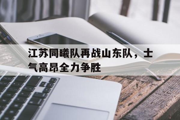 九游娱乐官方网站-江苏同曦队再战山东队，士气高昂全力争胜(江苏同曦教练组成员)